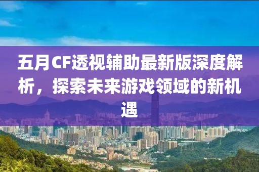 五月CF透视辅助最新版深度解析，探索未来游戏领域的新机遇