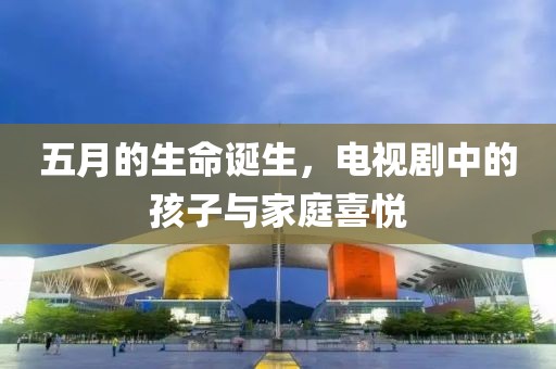 五月的生命诞生，电视剧中的孩子与家庭喜悦