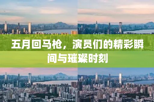 五月回马枪，演员们的精彩瞬间与璀璨时刻