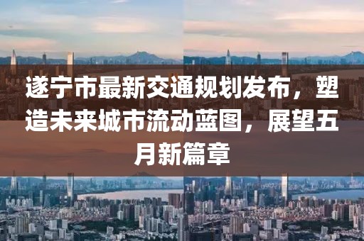 遂宁市最新交通规划发布，塑造未来城市流动蓝图，展望五月新篇章
