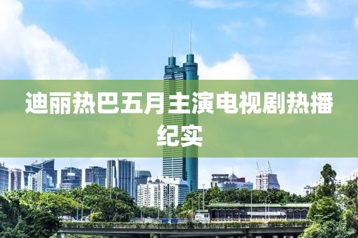 迪丽热巴五月主演电视剧热播纪实