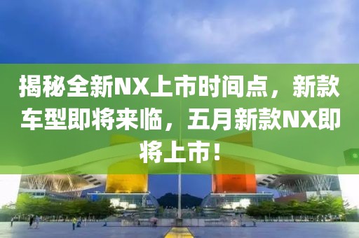 揭秘全新NX上市时间点，新款车型即将来临，五月新款NX即将上市！