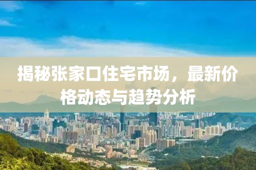 揭秘张家口住宅市场，最新价格动态与趋势分析