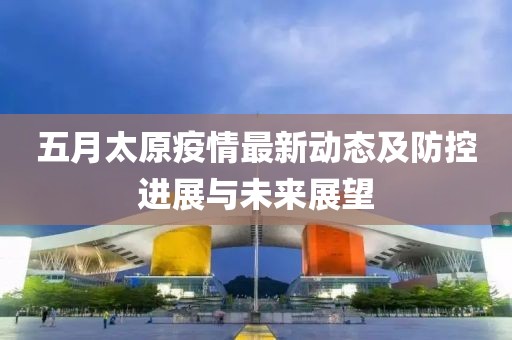 五月太原疫情最新动态及防控进展与未来展望