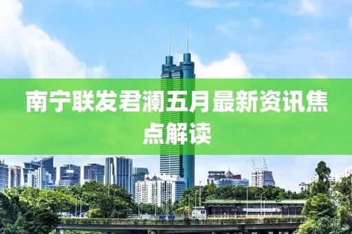 南宁联发君澜五月最新资讯焦点解读