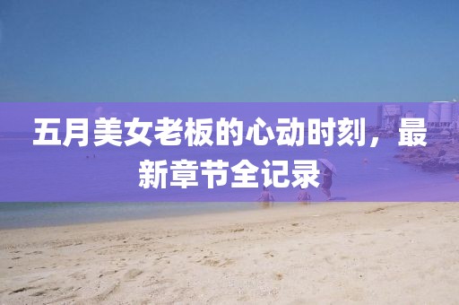 五月美女老板的心动时刻，最新章节全记录