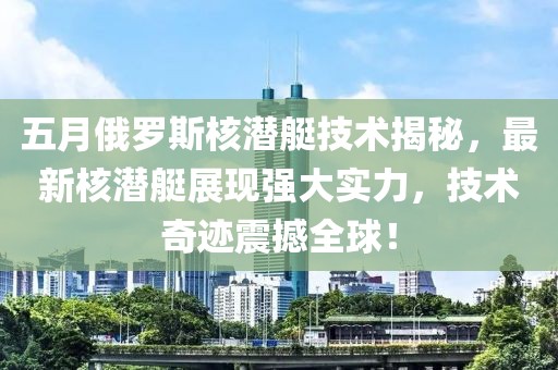 五月俄罗斯核潜艇技术揭秘，最新核潜艇展现强大实力，技术奇迹震撼全球！