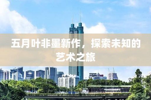 五月叶非墨新作，探索未知的艺术之旅
