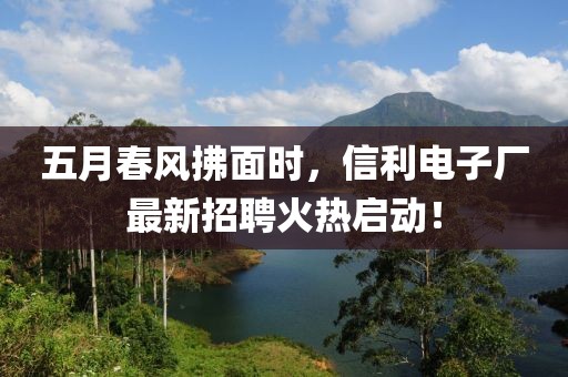 五月春风拂面时，信利电子厂最新招聘火热启动！