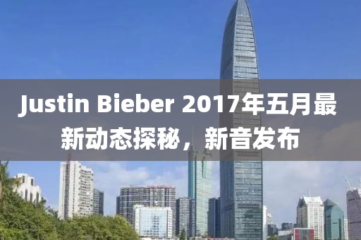 Justin Bieber 2017年五月最新动态探秘，新音发布