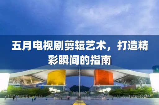 五月电视剧剪辑艺术，打造精彩瞬间的指南