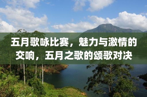 五月歌咏比赛，魅力与激情的交响，五月之歌的颂歌对决