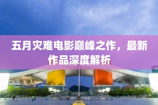 五月灾难电影巅峰之作，最新作品深度解析
