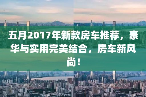 五月2017年新款房车推荐，豪华与实用完美结合，房车新风尚！