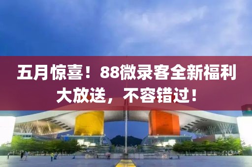 五月惊喜！88微录客全新福利大放送，不容错过！
