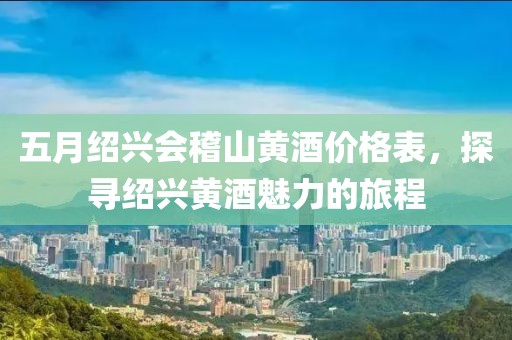 五月绍兴会稽山黄酒价格表，探寻绍兴黄酒魅力的旅程