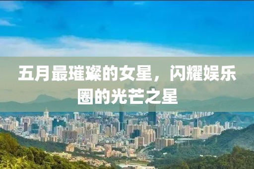 五月最璀璨的女星，闪耀娱乐圈的光芒之星