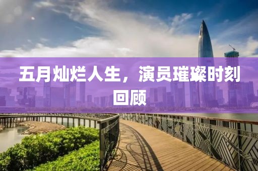 五月灿烂人生，演员璀璨时刻回顾