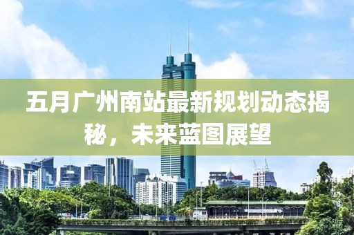 五月广州南站最新规划动态揭秘，未来蓝图展望