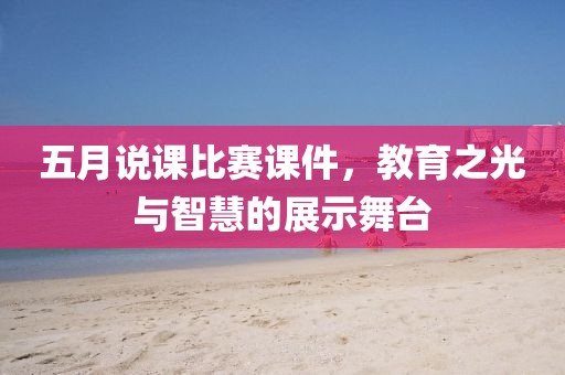 五月说课比赛课件，教育之光与智慧的展示舞台
