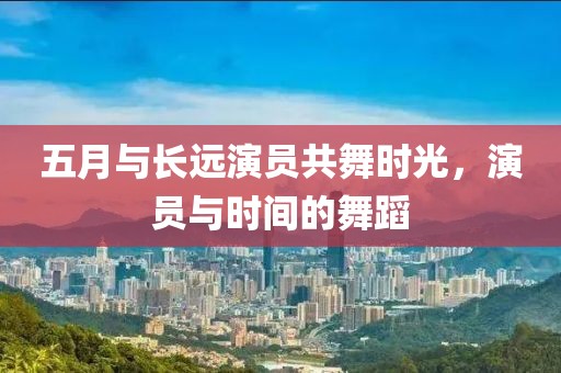 五月与长远演员共舞时光，演员与时间的舞蹈