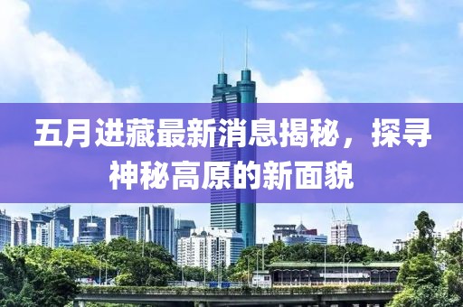 五月进藏最新消息揭秘，探寻神秘高原的新面貌
