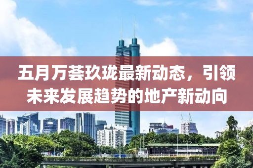 五月万荟玖珑最新动态，引领未来发展趋势的地产新动向