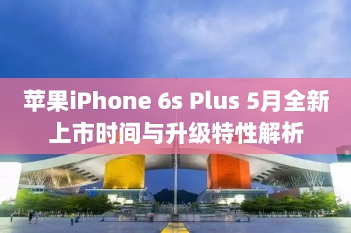 苹果iPhone 6s Plus 5月全新上市时间与升级特性解析