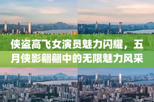 侠盗高飞女演员魅力闪耀，五月侠影翩翩中的无限魅力风采