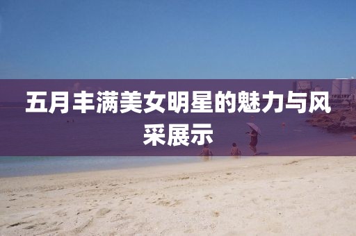 五月丰满美女明星的魅力与风采展示