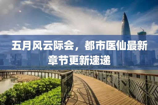 五月风云际会，都市医仙最新章节更新速递