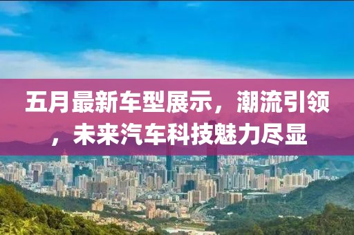 五月最新车型展示，潮流引领，未来汽车科技魅力尽显