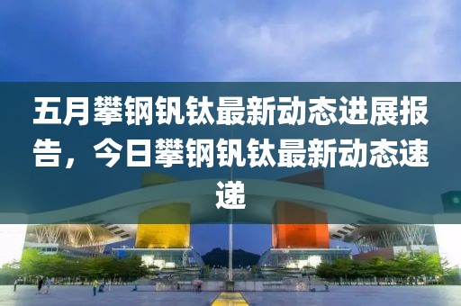 五月攀钢钒钛最新动态进展报告，今日攀钢钒钛最新动态速递
