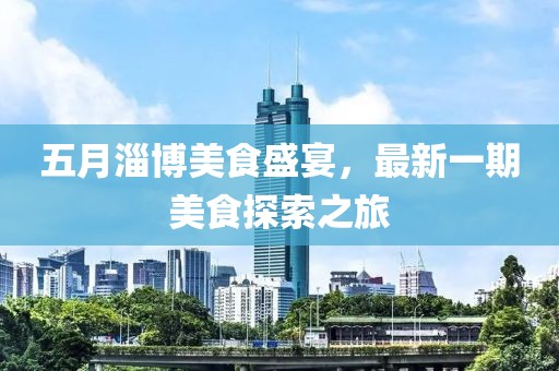 五月淄博美食盛宴，最新一期美食探索之旅