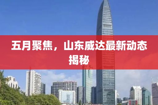 五月聚焦，山东威达最新动态揭秘