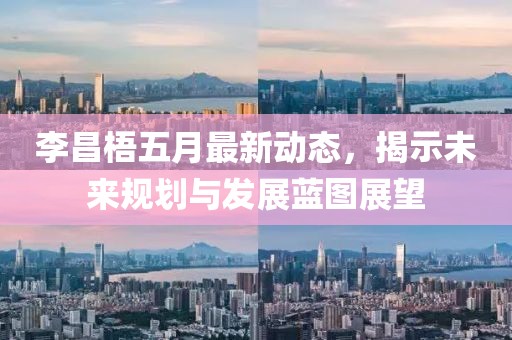 李昌梧五月最新动态，揭示未来规划与发展蓝图展望
