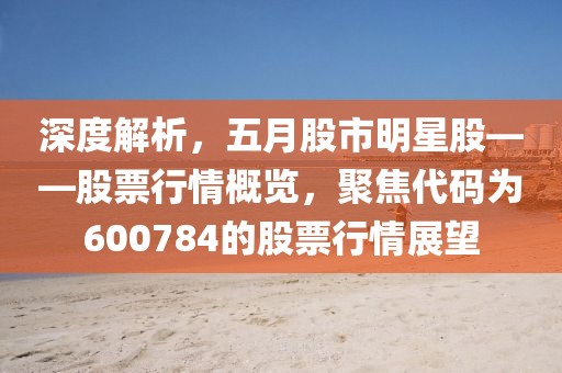 深度解析，五月股市明星股——股票行情概览，聚焦代码为600784的股票行情展望