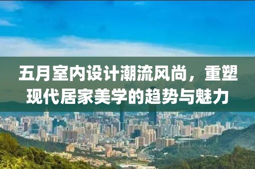 五月室内设计潮流风尚，重塑现代居家美学的趋势与魅力