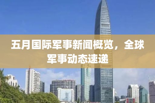 五月国际军事新闻概览，全球军事动态速递