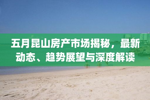 五月昆山房产市场揭秘，最新动态、趋势展望与深度解读
