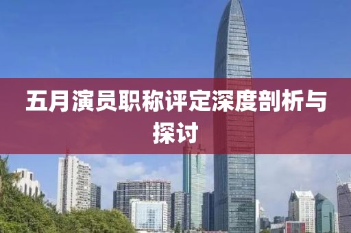 五月演员职称评定深度剖析与探讨
