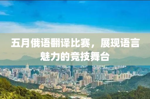 五月俄语翻译比赛，展现语言魅力的竞技舞台