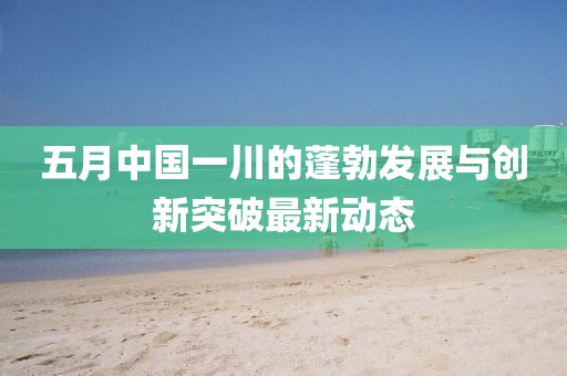 五月中国一川的蓬勃发展与创新突破最新动态