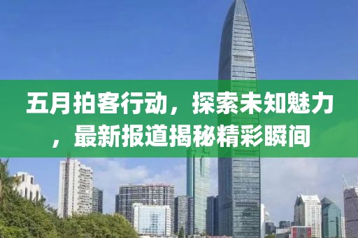 五月拍客行动，探索未知魅力，最新报道揭秘精彩瞬间