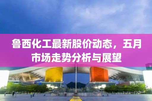 鲁西化工最新股价动态，五月市场走势分析与展望