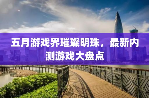 五月游戏界璀璨明珠，最新内测游戏大盘点