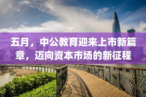 五月，中公教育迎来上市新篇章，迈向资本市场的新征程