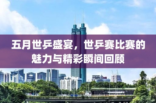 五月世乒盛宴，世乒赛比赛的魅力与精彩瞬间回顾