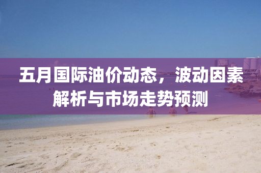 五月国际油价动态，波动因素解析与市场走势预测