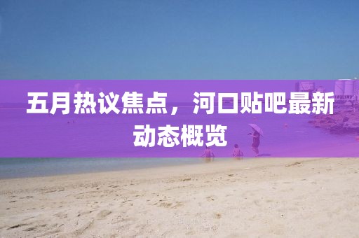 五月热议焦点，河口贴吧最新动态概览